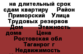 на длительный срок сдам квартиру, › Район ­ Приморский › Улица ­ Трудовых резервов › Дом ­ 2 › Этажность дома ­ 4 › Цена ­ 12 000 - Ростовская обл., Таганрог г. Недвижимость » Квартиры аренда   . Ростовская обл.,Таганрог г.